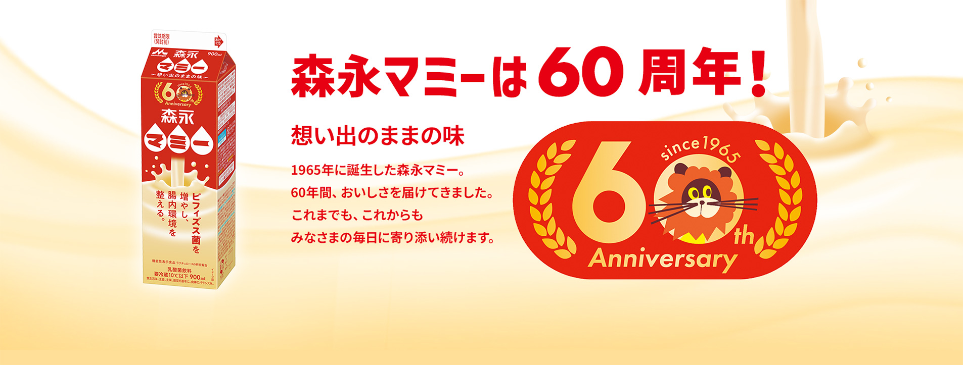 森永マミーは60周年!想い出のままの味1965年に誕⽣した森永マミー。60年間、おいしさを届けてきました。これまでも、これからもみなさまの毎⽇に寄り添い続けます。
