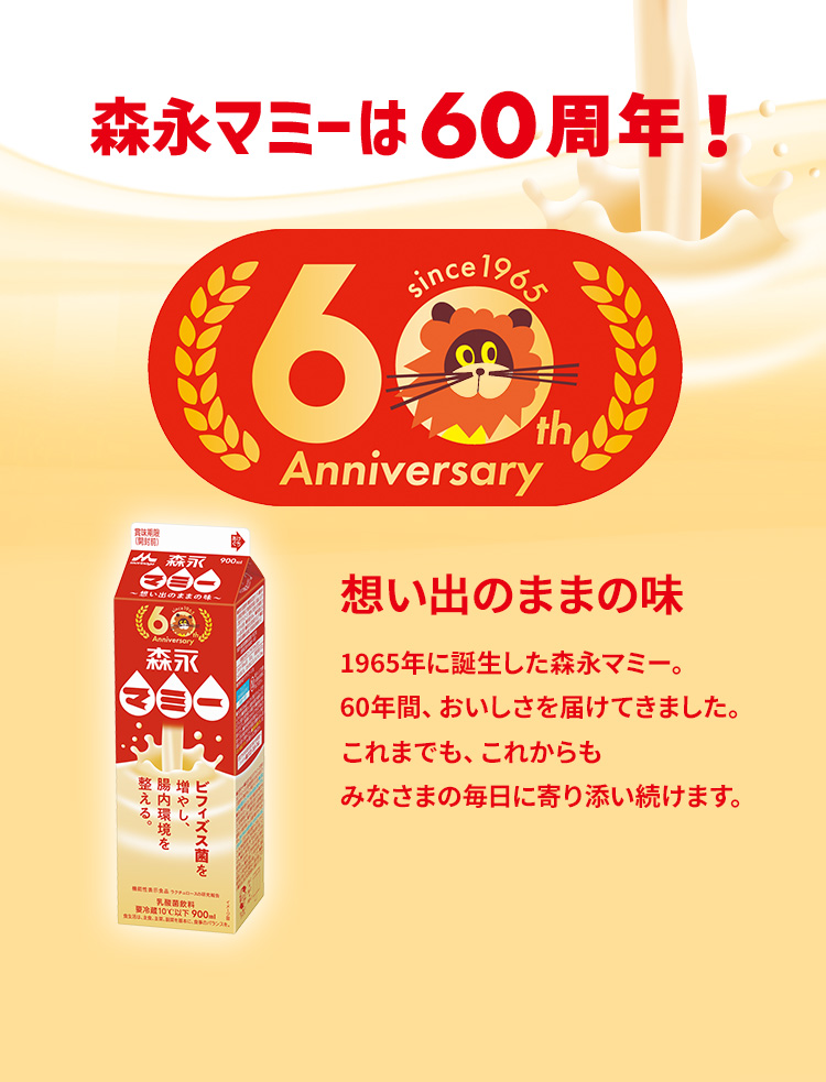 森永マミーは60周年!想い出のままの味1965年に誕⽣した森永マミー。60年間、おいしさを届けてきました。これまでも、これからもみなさまの毎⽇に寄り添い続けます。